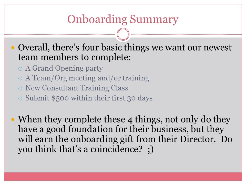 Onboarding Summary Overall, there’s four basic things we want our newest team members to complete:  A Grand Opening party  A Team/Org meeting and/or training  New Consultant Training Class  Submit $500 within their first 30 days When they complete these 4 things, not only do they have a good foundation for their business, but they will earn the onboarding gift from their Director.