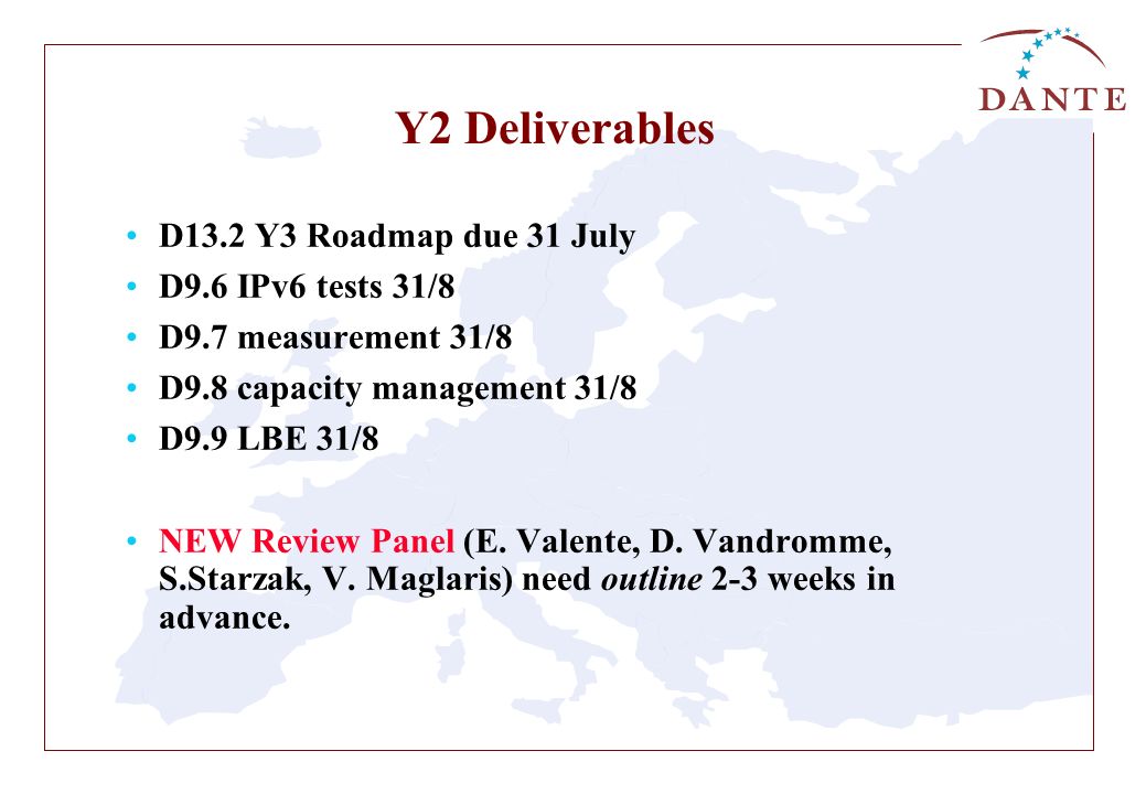 Y2 Deliverables D13.2 Y3 Roadmap due 31 July D9.6 IPv6 tests 31/8 D9.7 measurement 31/8 D9.8 capacity management 31/8 D9.9 LBE 31/8 NEW Review Panel (E.