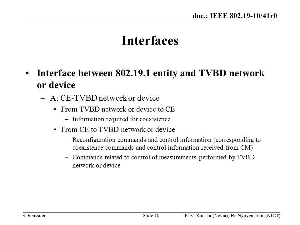 doc.: IEEE /41r0 Submission Interfaces Interface between entity and TVBD network or device –A: CE-TVBD network or device From TVBD network or device to CE –Information required for coexistence From CE to TVBD network or device –Reconfiguration commands and control information (corresponding to coexistence commands and control information received from CM) –Commands related to control of measurements performed by TVBD network or device Slide 10Päivi Ruuska (Nokia), Ha Nguyen Tran (NICT)