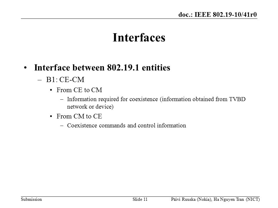 doc.: IEEE /41r0 Submission Interfaces Interface between entities –B1: CE-CM From CE to CM –Information required for coexistence (information obtained from TVBD network or device) From CM to CE –Coexistence commands and control information Slide 11Päivi Ruuska (Nokia), Ha Nguyen Tran (NICT)