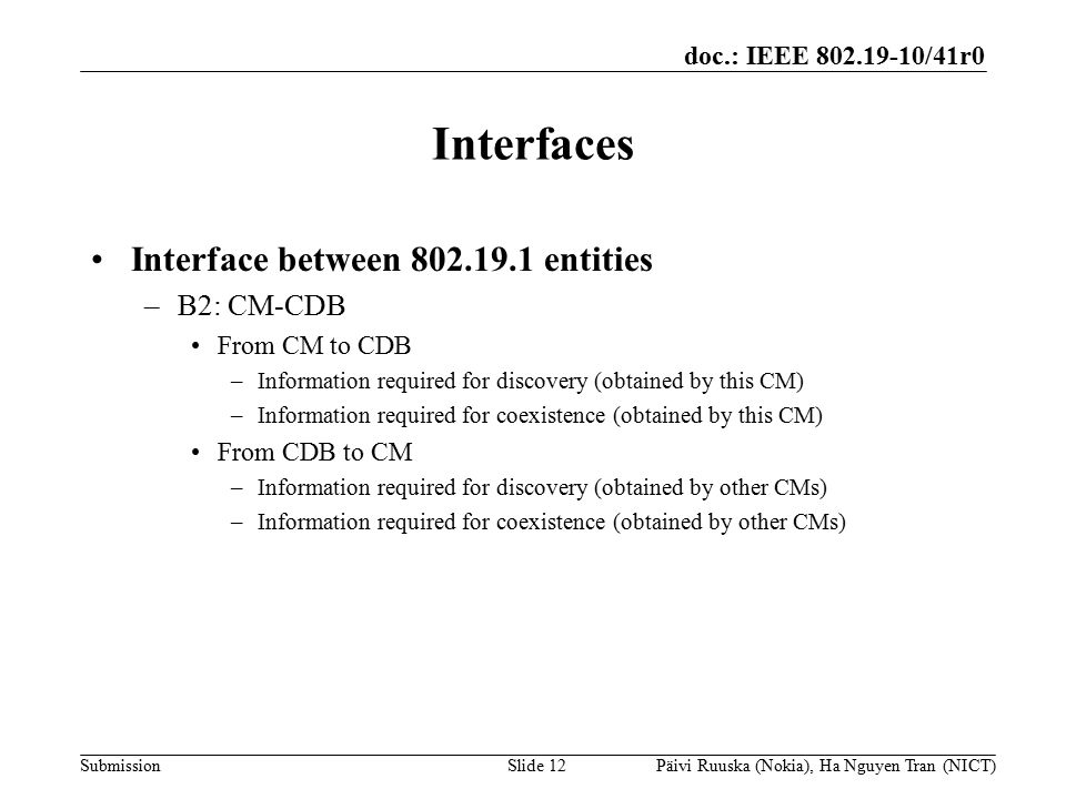 doc.: IEEE /41r0 Submission Interfaces Interface between entities –B2: CM-CDB From CM to CDB –Information required for discovery (obtained by this CM) –Information required for coexistence (obtained by this CM) From CDB to CM –Information required for discovery (obtained by other CMs) –Information required for coexistence (obtained by other CMs) Slide 12Päivi Ruuska (Nokia), Ha Nguyen Tran (NICT)