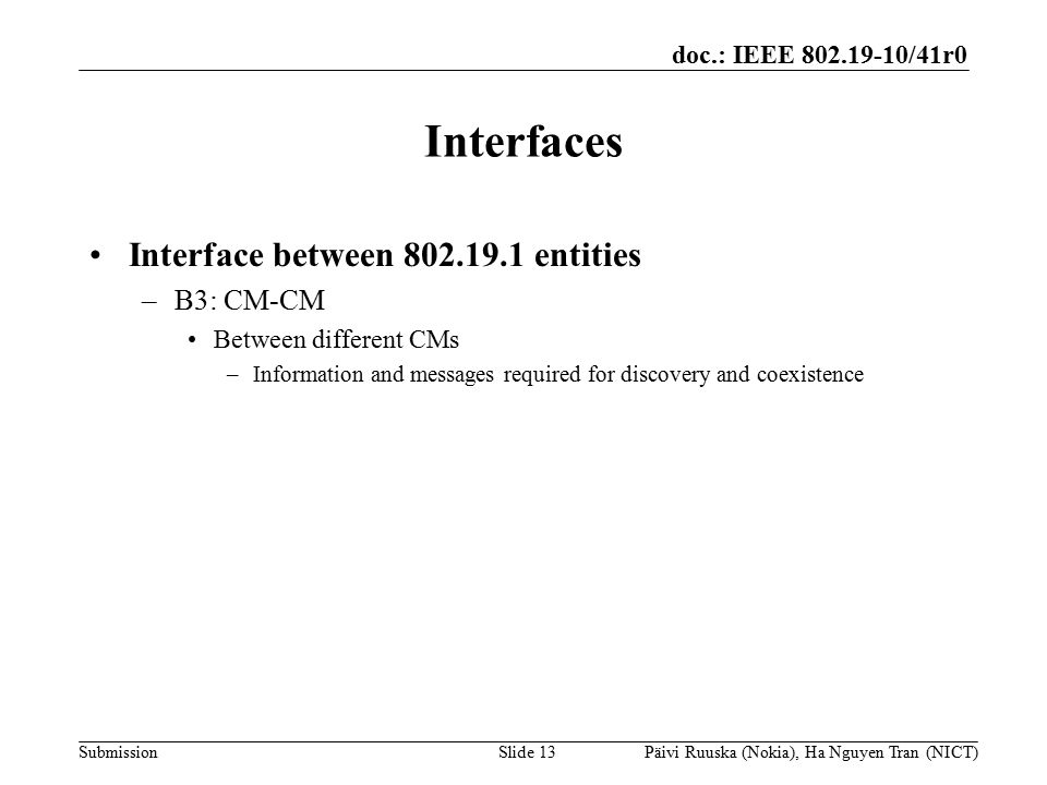 doc.: IEEE /41r0 Submission Interfaces Interface between entities –B3: CM-CM Between different CMs –Information and messages required for discovery and coexistence Slide 13Päivi Ruuska (Nokia), Ha Nguyen Tran (NICT)