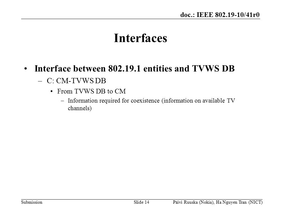 doc.: IEEE /41r0 Submission Interfaces Interface between entities and TVWS DB –C: CM-TVWS DB From TVWS DB to CM –Information required for coexistence (information on available TV channels) Slide 14Päivi Ruuska (Nokia), Ha Nguyen Tran (NICT)