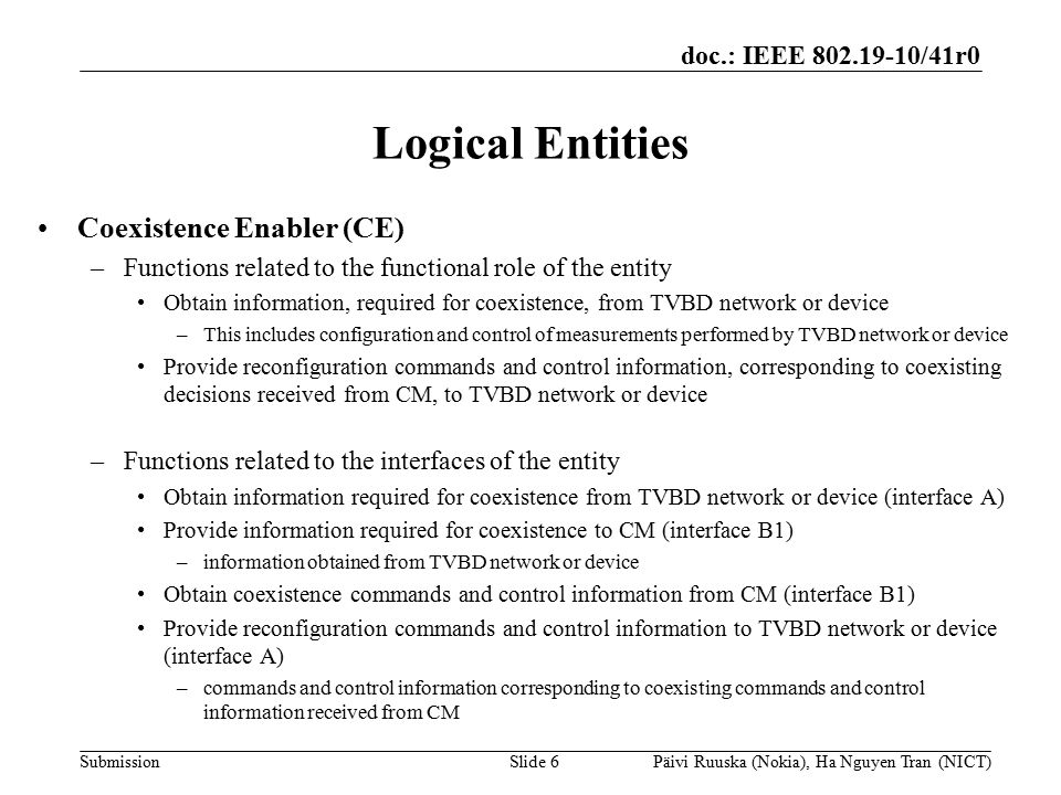 doc.: IEEE /41r0 Submission Logical Entities Coexistence Enabler (CE) –Functions related to the functional role of the entity Obtain information, required for coexistence, from TVBD network or device –This includes configuration and control of measurements performed by TVBD network or device Provide reconfiguration commands and control information, corresponding to coexisting decisions received from CM, to TVBD network or device –Functions related to the interfaces of the entity Obtain information required for coexistence from TVBD network or device (interface A) Provide information required for coexistence to CM (interface B1) –information obtained from TVBD network or device Obtain coexistence commands and control information from CM (interface B1) Provide reconfiguration commands and control information to TVBD network or device (interface A) –commands and control information corresponding to coexisting commands and control information received from CM Slide 6Päivi Ruuska (Nokia), Ha Nguyen Tran (NICT)