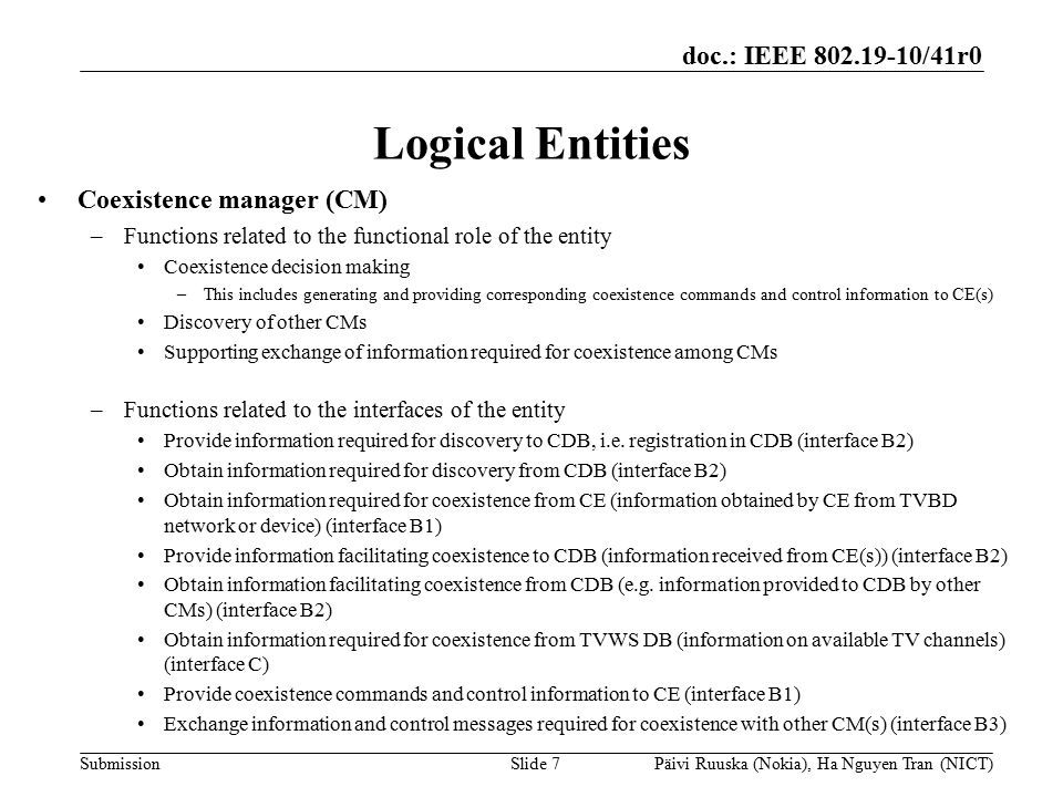 doc.: IEEE /41r0 Submission Logical Entities Coexistence manager (CM) –Functions related to the functional role of the entity Coexistence decision making –This includes generating and providing corresponding coexistence commands and control information to CE(s) Discovery of other CMs Supporting exchange of information required for coexistence among CMs –Functions related to the interfaces of the entity Provide information required for discovery to CDB, i.e.