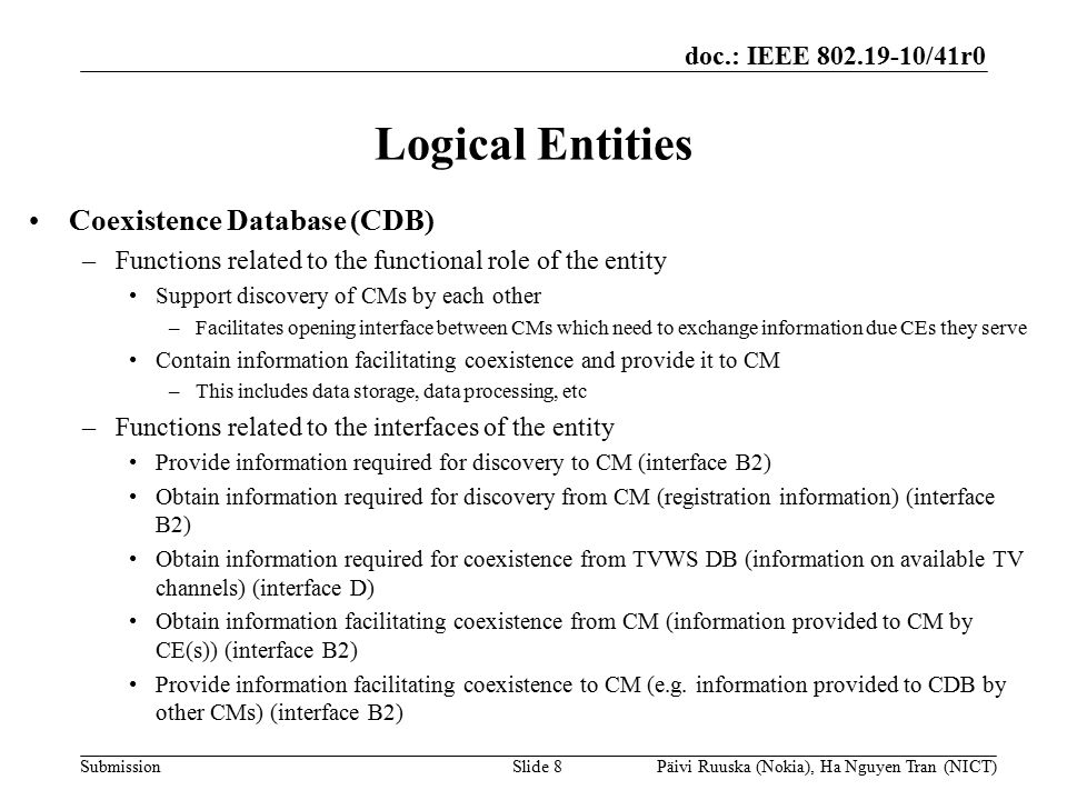 doc.: IEEE /41r0 Submission Logical Entities Coexistence Database (CDB) –Functions related to the functional role of the entity Support discovery of CMs by each other –Facilitates opening interface between CMs which need to exchange information due CEs they serve Contain information facilitating coexistence and provide it to CM –This includes data storage, data processing, etc –Functions related to the interfaces of the entity Provide information required for discovery to CM (interface B2) Obtain information required for discovery from CM (registration information) (interface B2) Obtain information required for coexistence from TVWS DB (information on available TV channels) (interface D) Obtain information facilitating coexistence from CM (information provided to CM by CE(s)) (interface B2) Provide information facilitating coexistence to CM (e.g.