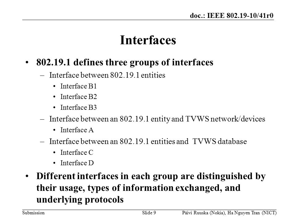 doc.: IEEE /41r0 Submission Interfaces defines three groups of interfaces –Interface between entities Interface B1 Interface B2 Interface B3 –Interface between an entity and TVWS network/devices Interface A –Interface between an entities and TVWS database Interface C Interface D Different interfaces in each group are distinguished by their usage, types of information exchanged, and underlying protocols Slide 9Päivi Ruuska (Nokia), Ha Nguyen Tran (NICT)