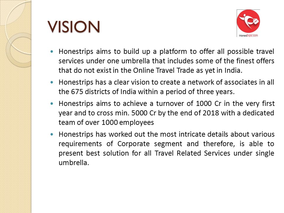 VISION Honestrips aims to build up a platform to offer all possible travel services under one umbrella that includes some of the finest offers that do not exist in the Online Travel Trade as yet in India.
