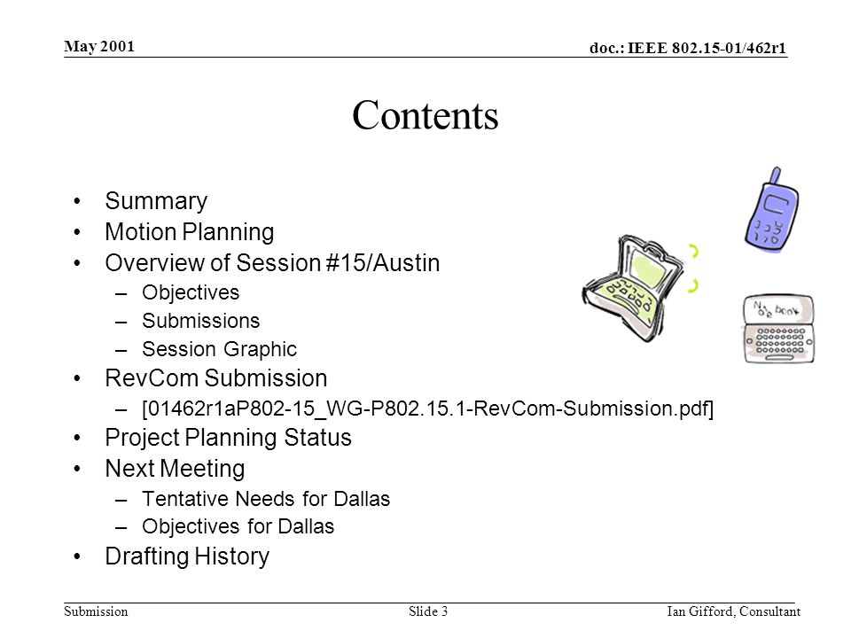 doc.: IEEE /462r1 Submission May 2001 Ian Gifford, ConsultantSlide 3 Contents Summary Motion Planning Overview of Session #15/Austin –Objectives –Submissions –Session Graphic RevCom Submission –[01462r1aP802-15_WG-P RevCom-Submission.pdf] Project Planning Status Next Meeting –Tentative Needs for Dallas –Objectives for Dallas Drafting History