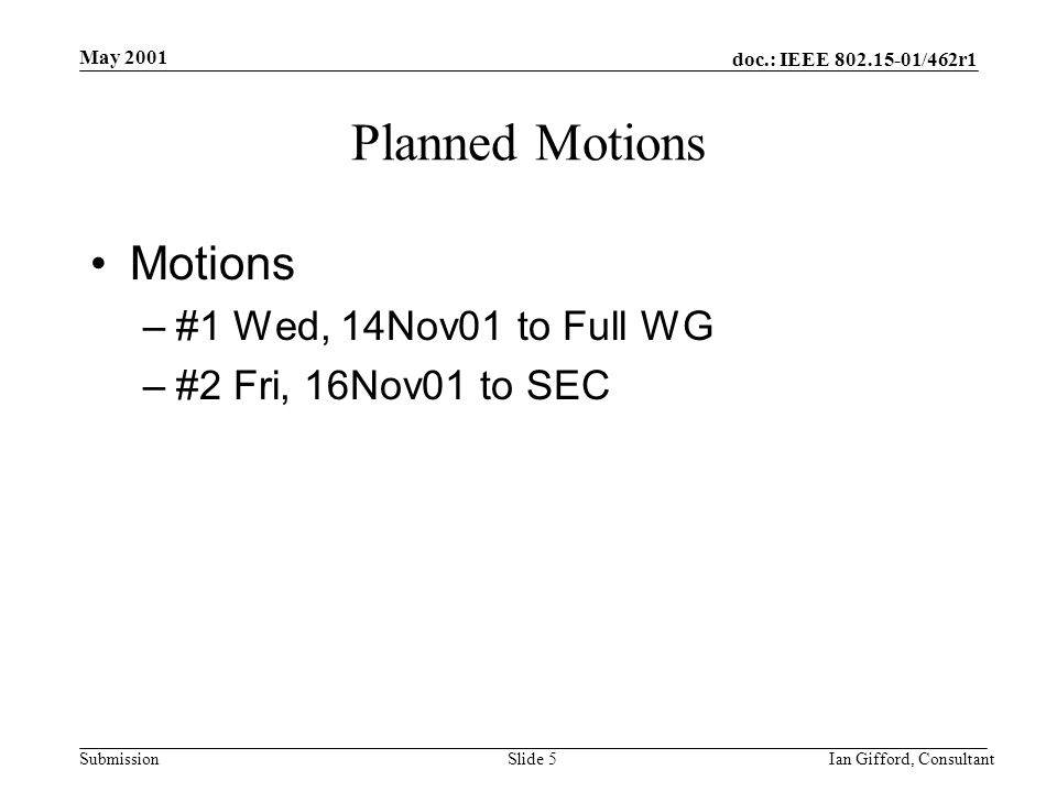 doc.: IEEE /462r1 Submission May 2001 Ian Gifford, ConsultantSlide 5 Planned Motions Motions –#1 Wed, 14Nov01 to Full WG –#2 Fri, 16Nov01 to SEC