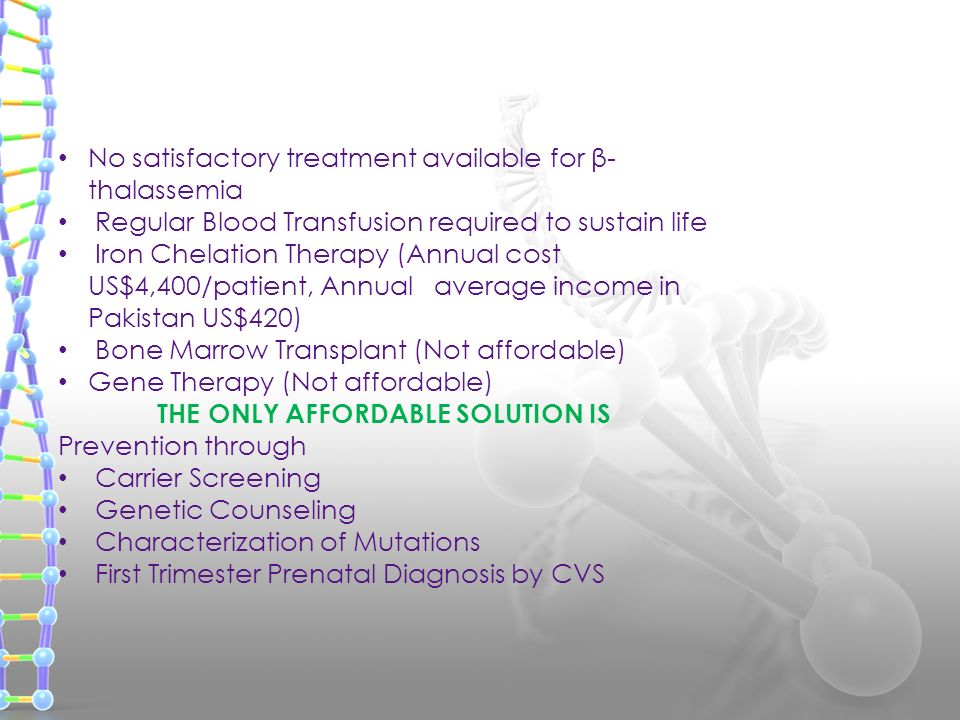 No satisfactory treatment available for β- thalassemia Regular Blood Transfusion required to sustain life Iron Chelation Therapy (Annual cost US$4,400/patient, Annual average income in Pakistan US$420) Bone Marrow Transplant (Not affordable) Gene Therapy (Not affordable) THE ONLY AFFORDABLE SOLUTION IS Prevention through Carrier Screening Genetic Counseling Characterization of Mutations First Trimester Prenatal Diagnosis by CVS