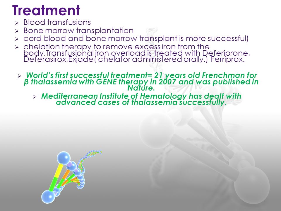  Blood transfusions  Bone marrow transplantation  cord blood and bone marrow transplant is more successful)  chelation therapy to remove excess iron from the body.Transfusional iron overload is treated with Deferiprone, Deferasirox,Exjade( chelator administered orally.) Ferriprox.