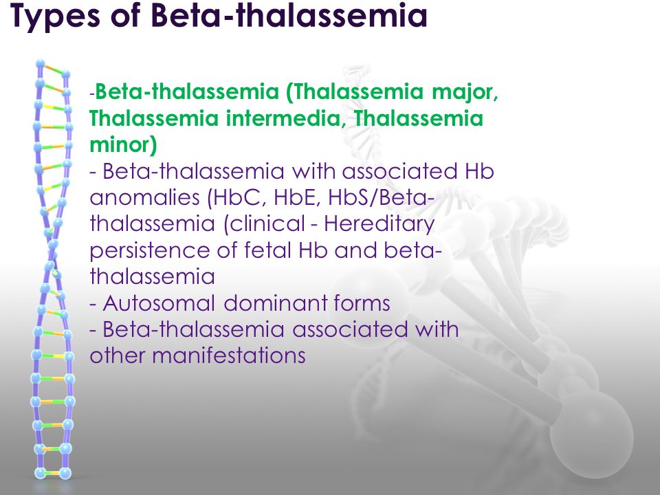 Types of Beta-thalassemia - Beta-thalassemia (Thalassemia major, Thalassemia intermedia, Thalassemia minor) - Beta-thalassemia with associated Hb anomalies (HbC, HbE, HbS/Beta- thalassemia (clinical - Hereditary persistence of fetal Hb and beta- thalassemia - Autosomal dominant forms - Beta-thalassemia associated with other manifestations