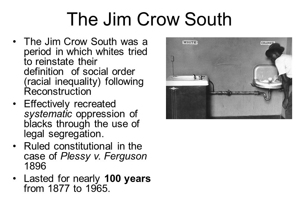 The Jim Crow South The Jim Crow South was a period in which whites tried to reinstate their definition of social order (racial inequality) following Reconstruction Effectively recreated systematic oppression of blacks through the use of legal segregation.
