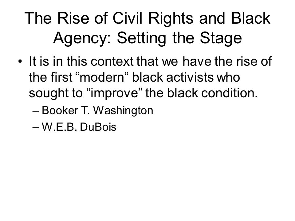 The Rise of Civil Rights and Black Agency: Setting the Stage It is in this context that we have the rise of the first modern black activists who sought to improve the black condition.