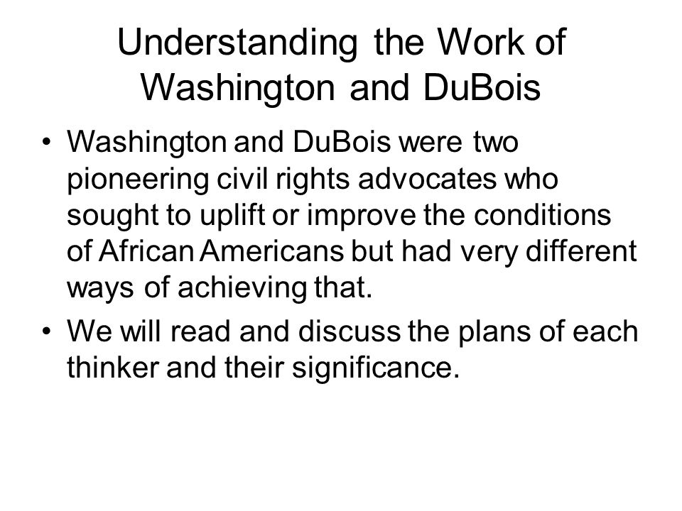 Understanding the Work of Washington and DuBois Washington and DuBois were two pioneering civil rights advocates who sought to uplift or improve the conditions of African Americans but had very different ways of achieving that.