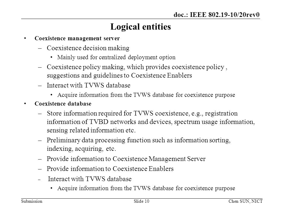doc.: IEEE /20rev0 Submission Logical entities Coexistence management server –Coexistence decision making Mainly used for centralized deployment option –Coexistence policy making, which provides coexistence policy, suggestions and guidelines to Coexistence Enablers –Interact with TVWS database Acquire information from the TVWS database for coexistence purpose Coexistence database –Store information required for TVWS coexistence, e.g., registration information of TVBD networks and devices, spectrum usage information, sensing related information etc.