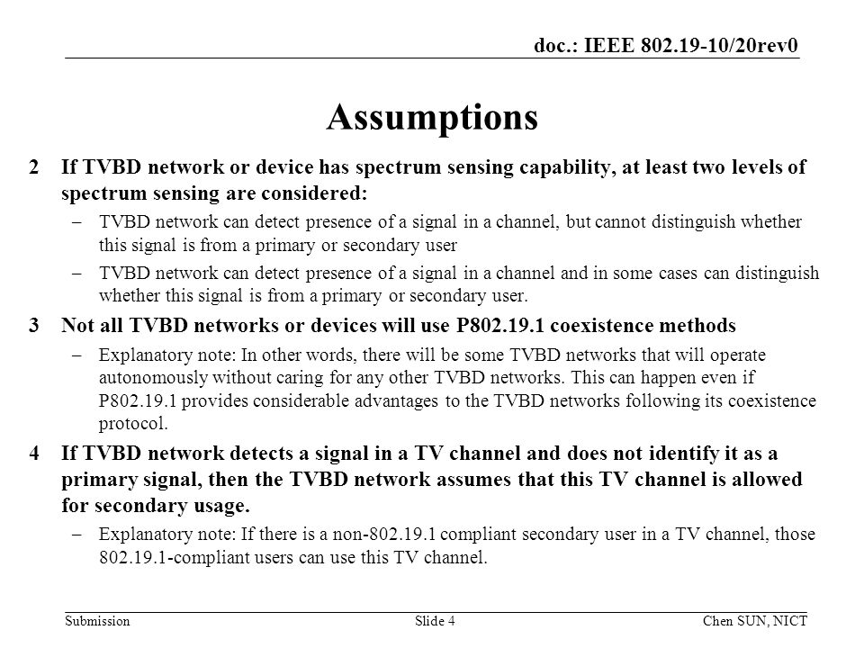 doc.: IEEE /20rev0 SubmissionSlide 4 Assumptions 2If TVBD network or device has spectrum sensing capability, at least two levels of spectrum sensing are considered: –TVBD network can detect presence of a signal in a channel, but cannot distinguish whether this signal is from a primary or secondary user –TVBD network can detect presence of a signal in a channel and in some cases can distinguish whether this signal is from a primary or secondary user.