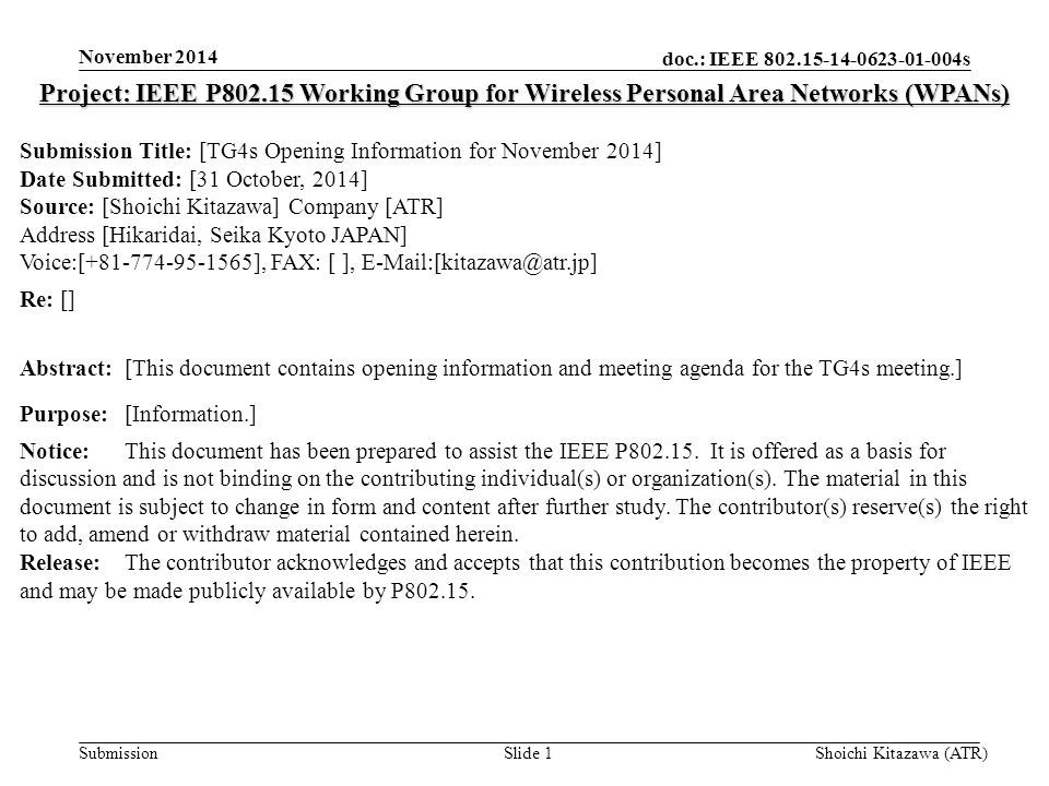 doc.: IEEE s Submission November 2014 Shoichi Kitazawa (ATR)Slide 1 Project: IEEE P Working Group for Wireless Personal Area Networks (WPANs) Submission Title: [TG4s Opening Information for November 2014] Date Submitted: [31 October, 2014] Source: [Shoichi Kitazawa] Company [ATR] Address [Hikaridai, Seika Kyoto JAPAN] Voice:[ ], FAX: [ ], Re: [] Abstract:[This document contains opening information and meeting agenda for the TG4s meeting.] Purpose:[Information.] Notice:This document has been prepared to assist the IEEE P