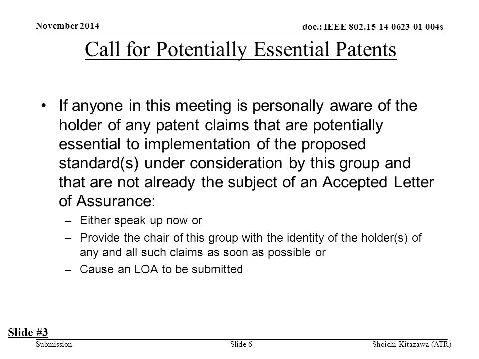 doc.: IEEE s Submission November 2014 Shoichi Kitazawa (ATR)Slide 6 If anyone in this meeting is personally aware of the holder of any patent claims that are potentially essential to implementation of the proposed standard(s) under consideration by this group and that are not already the subject of an Accepted Letter of Assurance: –Either speak up now or –Provide the chair of this group with the identity of the holder(s) of any and all such claims as soon as possible or –Cause an LOA to be submitted Slide #3 Call for Potentially Essential Patents