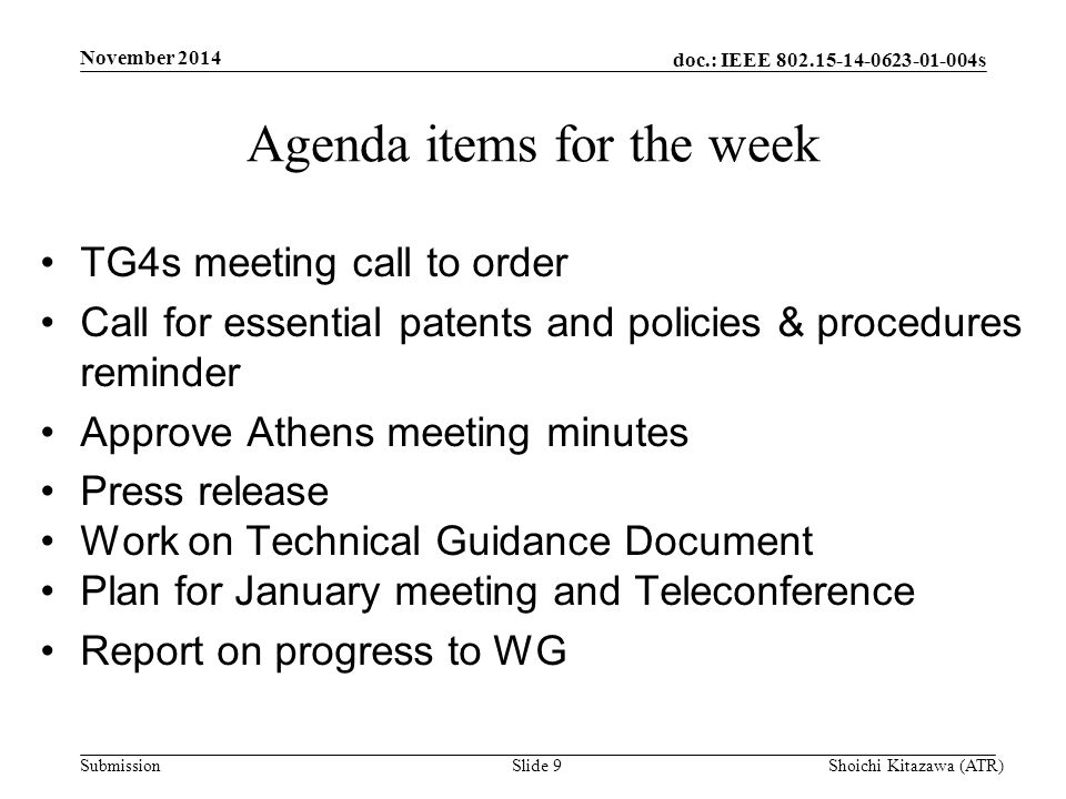 doc.: IEEE s Submission TG4s meeting call to order Call for essential patents and policies & procedures reminder Approve Athens meeting minutes Press release Work on Technical Guidance Document Plan for January meeting and Teleconference Report on progress to WG Agenda items for the week Shoichi Kitazawa (ATR)Slide 9 November 2014