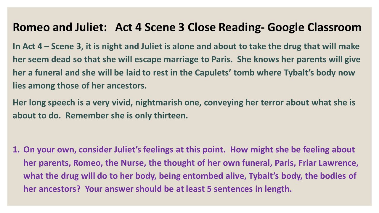 Romeo and Juliet: Act 4 Scene 3 Close Reading- Google Classroom In Act 4 – Scene 3, it is night and Juliet is alone and about to take the drug that will make her seem dead so that she will escape marriage to Paris.