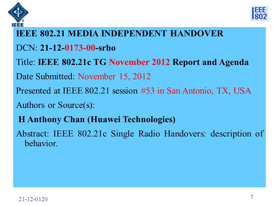 IEEE MEDIA INDEPENDENT HANDOVER DCN: srho Title: IEEE c TG November 2012 Report and Agenda Date Submitted: November 15, 2012 Presented at IEEE session #53 in San Antonio, TX, USA Authors or Source(s): H Anthony Chan (Huawei Technologies) Abstract: IEEE c Single Radio Handovers: description of behavior.