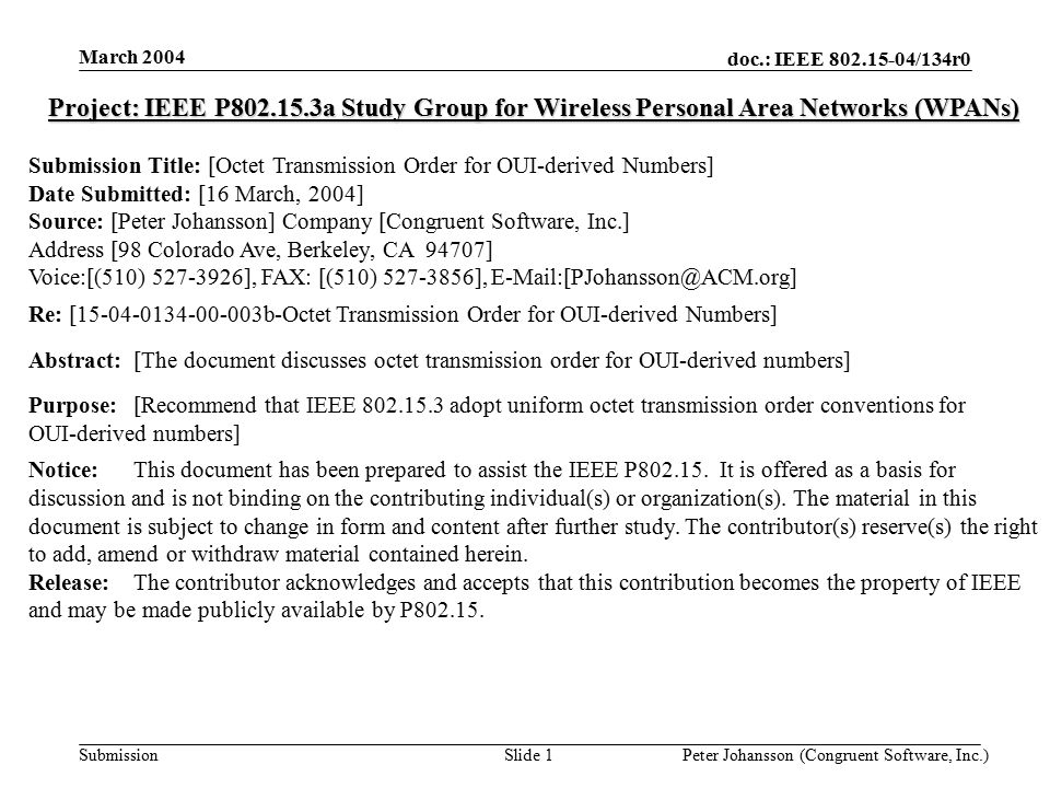 doc.: IEEE /134r0 Submission March 2004 Peter Johansson (Congruent Software, Inc.)Slide 1 Project: IEEE P a Study Group for Wireless Personal Area Networks (WPANs) Submission Title: [Octet Transmission Order for OUI-derived Numbers] Date Submitted: [16 March, 2004] Source: [Peter Johansson] Company [Congruent Software, Inc.] Address [98 Colorado Ave, Berkeley, CA 94707] Voice:[(510) ], FAX: [(510) ], Re: [ b-Octet Transmission Order for OUI-derived Numbers] Abstract:[The document discusses octet transmission order for OUI-derived numbers] Purpose:[Recommend that IEEE adopt uniform octet transmission order conventions for OUI-derived numbers] Notice:This document has been prepared to assist the IEEE P