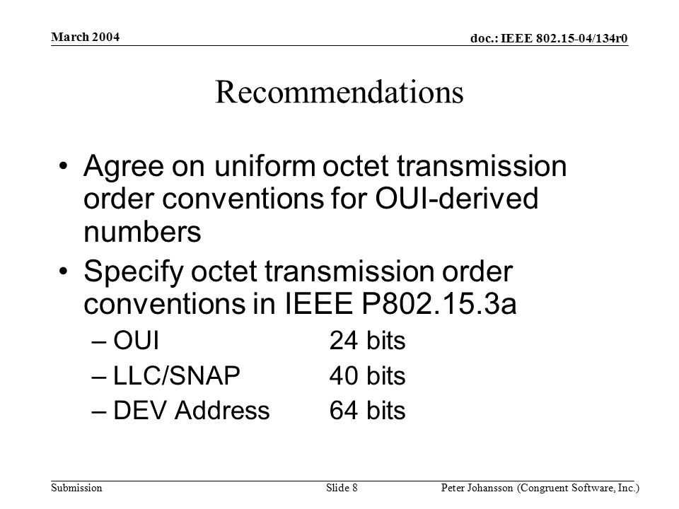 doc.: IEEE /134r0 Submission March 2004 Peter Johansson (Congruent Software, Inc.)Slide 8 Recommendations Agree on uniform octet transmission order conventions for OUI-derived numbers Specify octet transmission order conventions in IEEE P a –OUI24 bits –LLC/SNAP40 bits –DEV Address64 bits