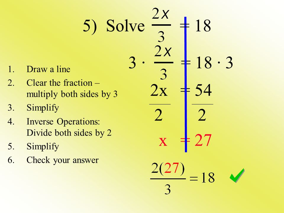 3 · = 18 · 3 2x = x = 27 1.Draw a line 2.Clear the fraction – multiply both sides by 3 3.Simplify 4.Inverse Operations: Divide both sides by 2 5.Simplify 6.Check your answer 5) Solve = 18