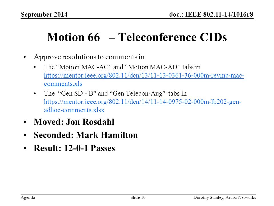doc.: IEEE /1016r8 Agenda September 2014 Dorothy Stanley, Aruba NetworksSlide 10 Motion 66 – Teleconference CIDs Approve resolutions to comments in The Motion MAC-AC and Motion MAC-AD tabs in   comments.xls   comments.xls The Gen SD - B and Gen Telecon-Aug tabs in   adhoc-comments.xlsx   adhoc-comments.xlsx Moved: Jon Rosdahl Seconded: Mark Hamilton Result: Passes