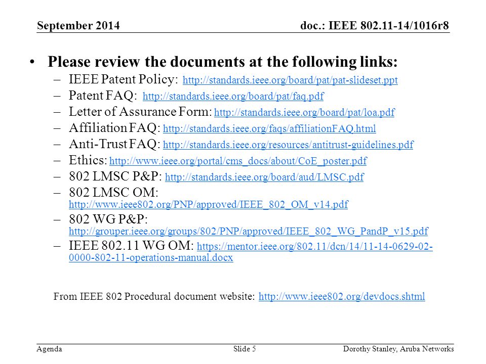doc.: IEEE /1016r8 Agenda September 2014 Dorothy Stanley, Aruba NetworksSlide 5 Please review the documents at the following links: –IEEE Patent Policy:   –Patent FAQ:   –Letter of Assurance Form:   –Affiliation FAQ:     –Anti-Trust FAQ:     –Ethics:   –802 LMSC P&P:     –802 LMSC OM:     –802 WG P&P:     –IEEE WG OM: operations-manual.docx operations-manual.docx From IEEE 802 Procedural document website: