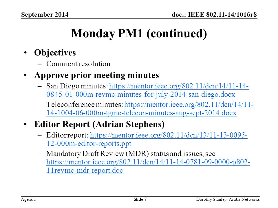 doc.: IEEE /1016r8 Agenda September 2014 Dorothy Stanley, Aruba NetworksSlide 7 Monday PM1 (continued) Objectives –Comment resolution Approve prior meeting minutes –San Diego minutes: m-revmc-minutes-for-july-2014-san-diego.docxhttps://mentor.ieee.org/802.11/dcn/14/ m-revmc-minutes-for-july-2014-san-diego.docx –Teleconference minutes: m-tgmc-telecon-minutes-aug-sept-2014.docxhttps://mentor.ieee.org/802.11/dcn/14/ m-tgmc-telecon-minutes-aug-sept-2014.docx Editor Report (Adrian Stephens) –Editor report: m-editor-reports.ppthttps://mentor.ieee.org/802.11/dcn/13/ m-editor-reports.ppt –Mandatory Draft Review (MDR) status and issues, see   11revmc-mdr-report.doc   11revmc-mdr-report.doc