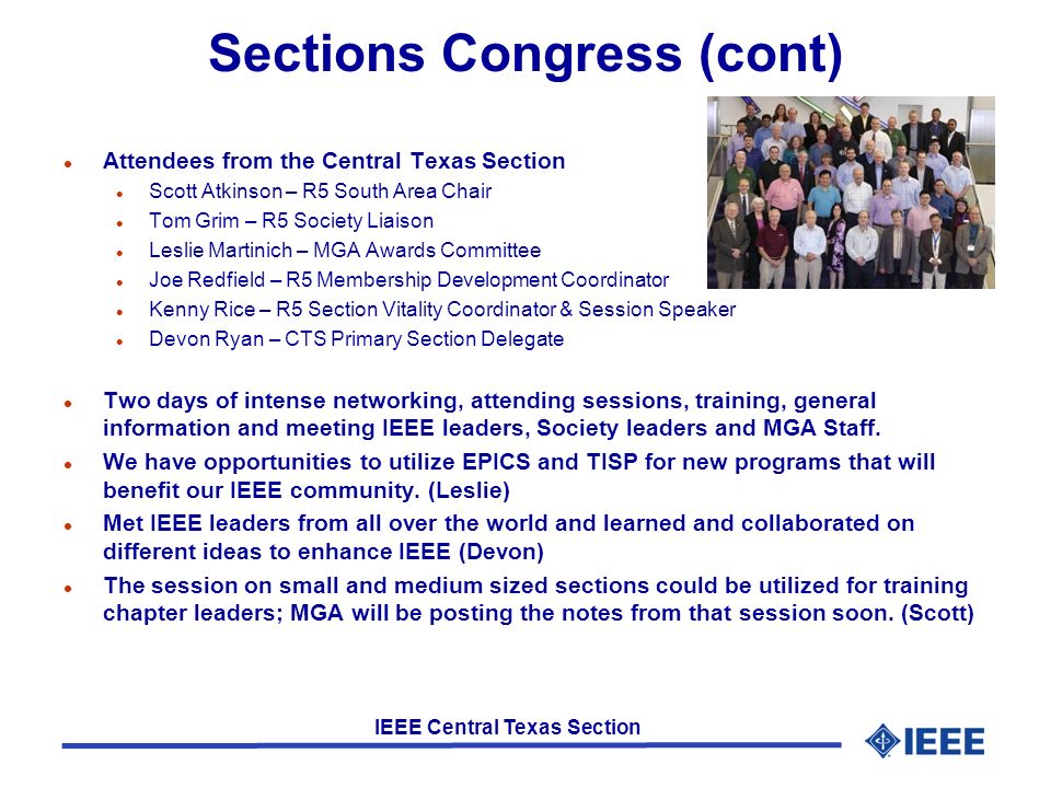 IEEE Central Texas Section Sections Congress (cont) l Attendees from the Central Texas Section l Scott Atkinson – R5 South Area Chair l Tom Grim – R5 Society Liaison l Leslie Martinich – MGA Awards Committee l Joe Redfield – R5 Membership Development Coordinator l Kenny Rice – R5 Section Vitality Coordinator & Session Speaker l Devon Ryan – CTS Primary Section Delegate l Two days of intense networking, attending sessions, training, general information and meeting IEEE leaders, Society leaders and MGA Staff.