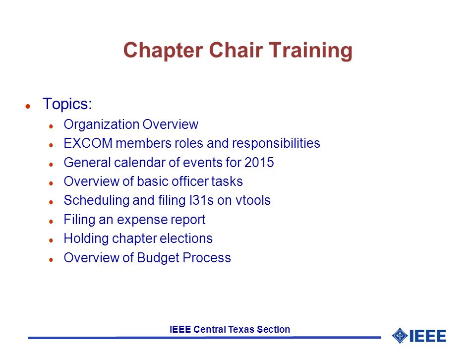 IEEE Central Texas Section Chapter Chair Training l Topics: l Organization Overview l EXCOM members roles and responsibilities l General calendar of events for 2015 l Overview of basic officer tasks l Scheduling and filing l31s on vtools l Filing an expense report l Holding chapter elections l Overview of Budget Process