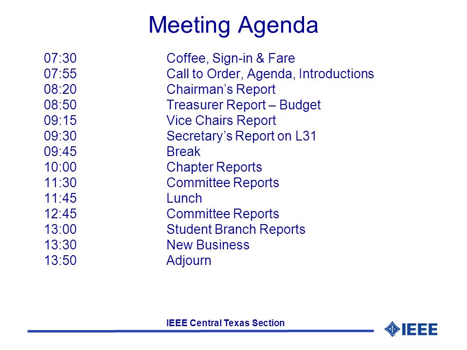IEEE Central Texas Section Meeting Agenda 07:30 Coffee, Sign-in & Fare 07:55Call to Order, Agenda, Introductions 08:20Chairman’s Report 08:50 Treasurer Report – Budget 09:15Vice Chairs Report 09:30Secretary’s Report on L31 09:45Break 10:00Chapter Reports 11:30Committee Reports 11:45Lunch 12:45Committee Reports 13:00 Student Branch Reports 13:30New Business 13:50Adjourn