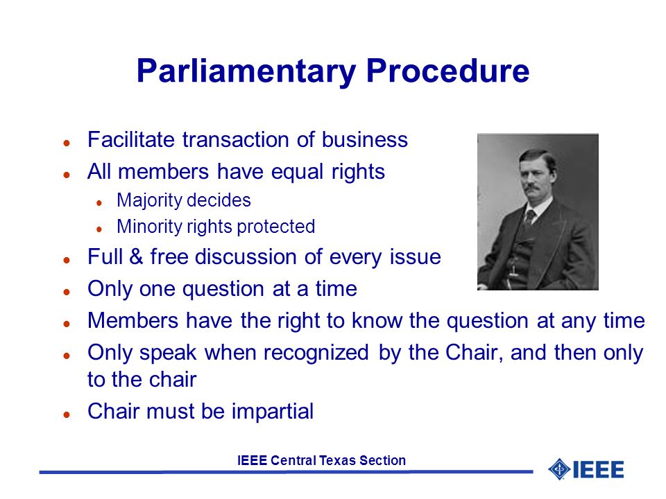 IEEE Central Texas Section Parliamentary Procedure l Facilitate transaction of business l All members have equal rights l Majority decides l Minority rights protected l Full & free discussion of every issue l Only one question at a time l Members have the right to know the question at any time l Only speak when recognized by the Chair, and then only to the chair l Chair must be impartial