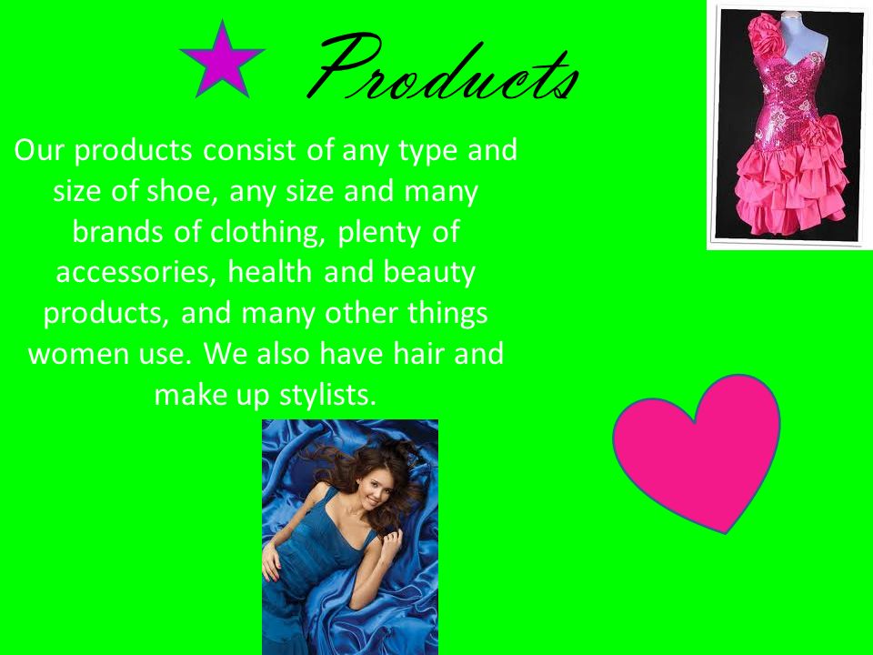 Products Our products consist of any type and size of shoe, any size and many brands of clothing, plenty of accessories, health and beauty products, and many other things women use.