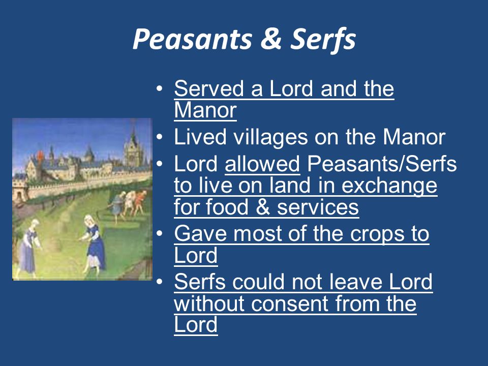 Peasants & Serfs Served a Lord and the Manor Lived villages on the Manor Lord allowed Peasants/Serfs to live on land in exchange for food & services Gave most of the crops to Lord Serfs could not leave Lord without consent from the Lord