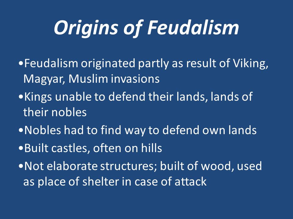 Origins of Feudalism Feudalism originated partly as result of Viking, Magyar, Muslim invasions Kings unable to defend their lands, lands of their nobles Nobles had to find way to defend own lands Built castles, often on hills Not elaborate structures; built of wood, used as place of shelter in case of attack