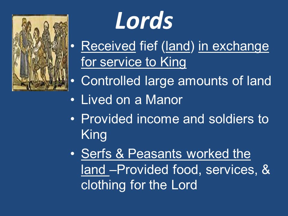 Lords Received fief (land) in exchange for service to King Controlled large amounts of land Lived on a Manor Provided income and soldiers to King Serfs & Peasants worked the land –Provided food, services, & clothing for the Lord