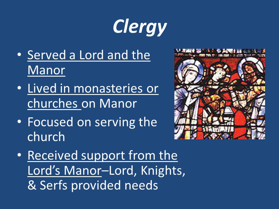 Clergy Served a Lord and the Manor Lived in monasteries or churches on Manor Focused on serving the church Received support from the Lord’s Manor–Lord, Knights, & Serfs provided needs