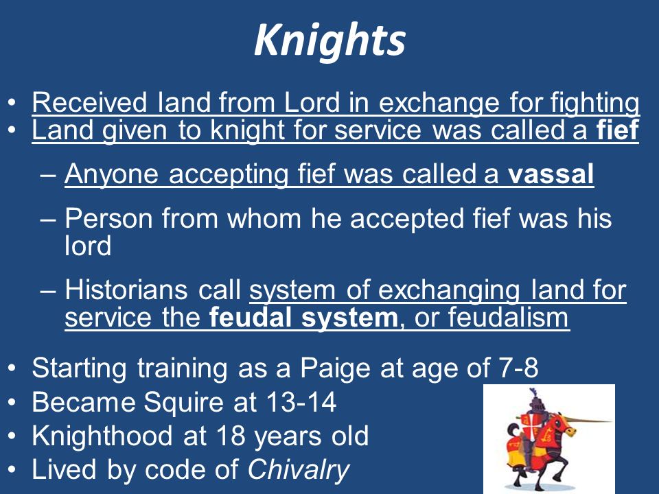 Knights Received land from Lord in exchange for fighting Land given to knight for service was called a fief –Anyone accepting fief was called a vassal –Person from whom he accepted fief was his lord –Historians call system of exchanging land for service the feudal system, or feudalism Starting training as a Paige at age of 7-8 Became Squire at Knighthood at 18 years old Lived by code of Chivalry