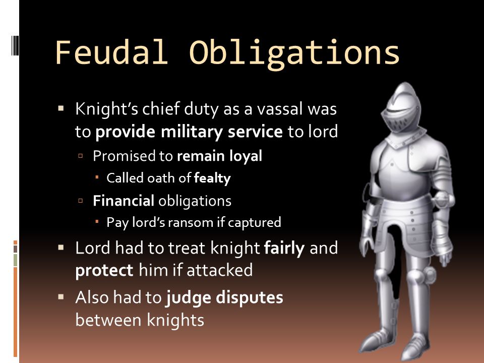 Feudal Obligations  Knight’s chief duty as a vassal was to provide military service to lord  Promised to remain loyal  Called oath of fealty  Financial obligations  Pay lord’s ransom if captured  Lord had to treat knight fairly and protect him if attacked  Also had to judge disputes between knights