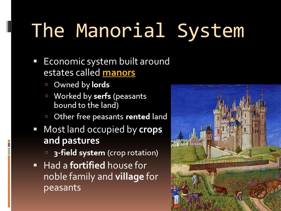 The Manorial System  Economic system built around estates called manorsmanors  Owned by lords  Worked by serfs (peasants bound to the land)  Other free peasants rented land  Most land occupied by crops and pastures  3-field system (crop rotation)  Had a fortified house for noble family and village for peasants