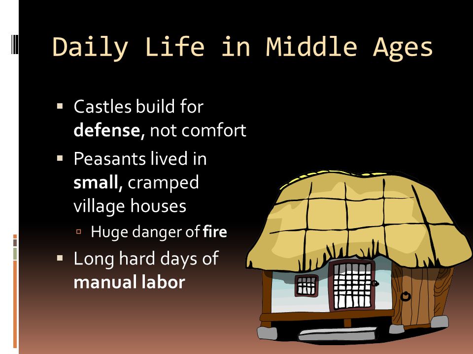 Daily Life in Middle Ages  Castles build for defense, not comfort  Peasants lived in small, cramped village houses  Huge danger of fire  Long hard days of manual labor