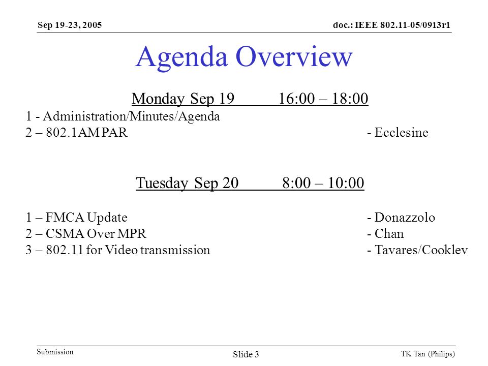 doc.: IEEE /0913r1 Submission Sep 19-23, 2005 TK Tan (Philips) Slide 3 Agenda Overview Monday Sep 1916:00 – 18: Administration/Minutes/Agenda 2 – 802.1AM PAR - Ecclesine Tuesday Sep 208:00 – 10:00 1 – FMCA Update- Donazzolo 2 – CSMA Over MPR- Chan 3 – for Video transmission- Tavares/Cooklev