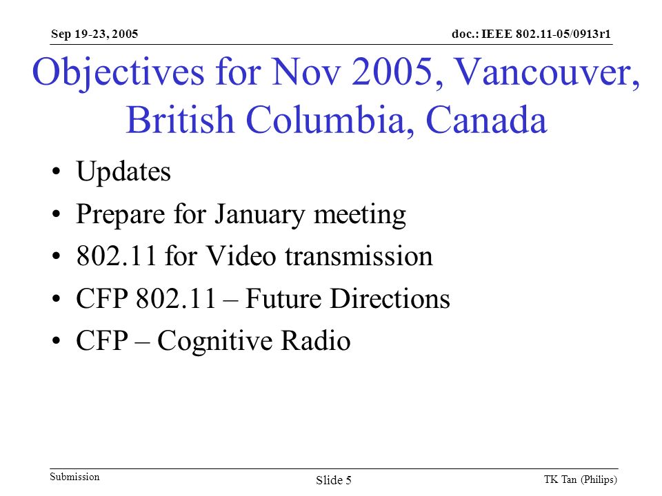 doc.: IEEE /0913r1 Submission Sep 19-23, 2005 TK Tan (Philips) Slide 5 Objectives for Nov 2005, Vancouver, British Columbia, Canada Updates Prepare for January meeting for Video transmission CFP – Future Directions CFP – Cognitive Radio