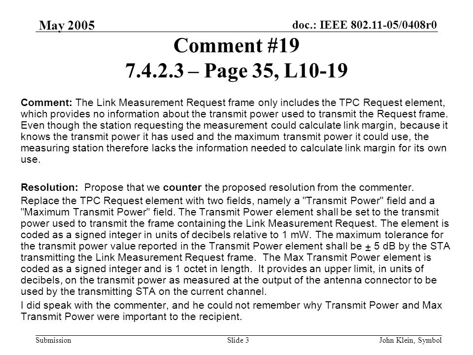doc.: IEEE /0408r0 Submission May 2005 John Klein, SymbolSlide 3 Comment # – Page 35, L10-19 Comment: The Link Measurement Request frame only includes the TPC Request element, which provides no information about the transmit power used to transmit the Request frame.