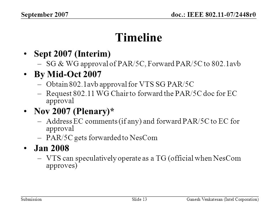 doc.: IEEE /2448r0 Submission Timeline Sept 2007 (Interim) –SG & WG approval of PAR/5C, Forward PAR/5C to 802.1avb By Mid-Oct 2007 –Obtain 802.1avb approval for VTS SG PAR/5C –Request WG Chair to forward the PAR/5C doc for EC approval Nov 2007 (Plenary)* –Address EC comments (if any) and forward PAR/5C to EC for approval –PAR/5C gets forwarded to NesCom Jan 2008 –VTS can speculatively operate as a TG (official when NesCom approves) September 2007 Ganesh Venkatesan (Intel Corporation)Slide 13